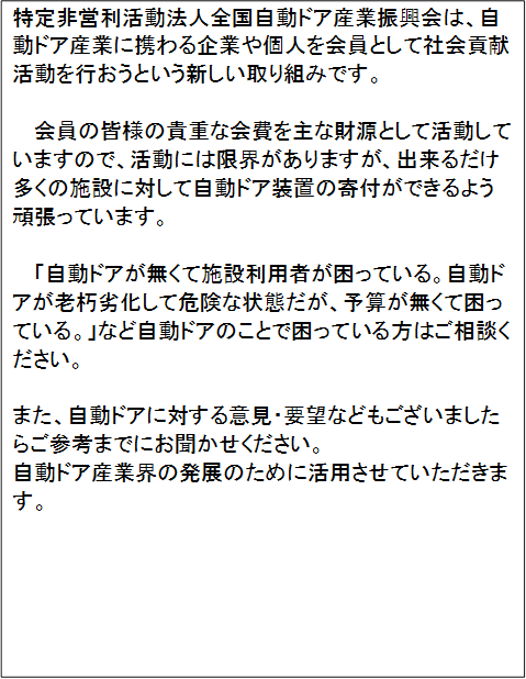 特定非営利活動法人全国自動ドア産業振興会は、自動ドア産業に携わる企業や個人を会員として社会貢献活動を行おうという新しい取り組みです。

会員の皆様の貴重な会費を主な財源として活動していますので、活動には限界がありますが、出来るだけ多くの施設に対して自動ドア装置の寄付ができるよう頑張っています。
　
「自動ドアが無くて施設利用者が困っている。自動ドアが老朽劣化して危険な状態だが、予算が無くて困っている。」など自動ドアのことで困っている方はご相談ください。
　
また、自動ドアに対する意見・要望などもございましたらご参考までにお聞かせください。
自動ドア産業界の発展のために活用させていただきます。


